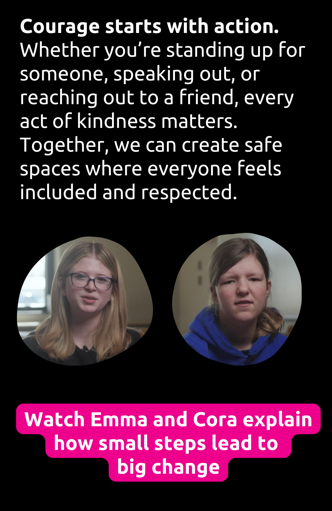 Courage starts with action. Whether you're standing up for someone, speaking out, or reaching out to a friend, every act of kindness matters. Together, we can create safe spaces where everyone feels included and respected. Watch the video to see how small steps lead to big change.